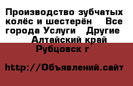 Производство зубчатых колёс и шестерён. - Все города Услуги » Другие   . Алтайский край,Рубцовск г.